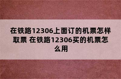 在铁路12306上面订的机票怎样取票 在铁路12306买的机票怎么用